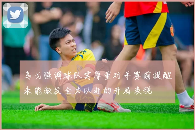 乌戈强调球队需尊重对手赛前提醒未能激发全力以赴的开局表现