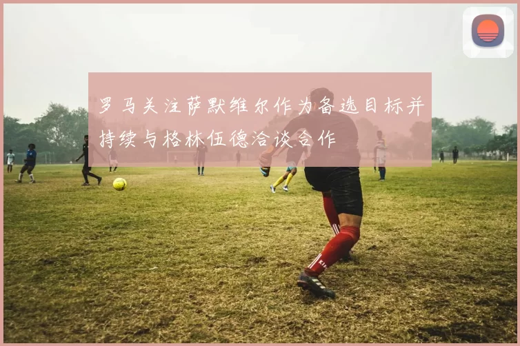罗马关注萨默维尔作为备选目标并持续与格林伍德洽谈合作