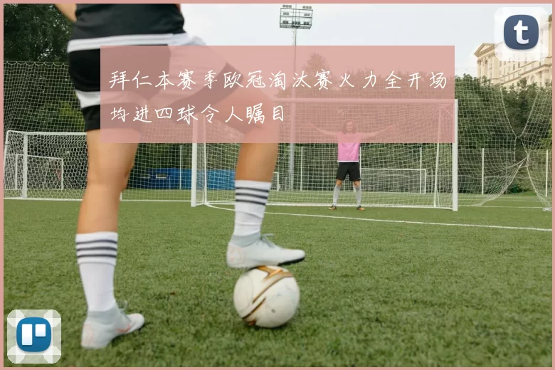 拜仁本赛季欧冠淘汰赛火力全开场均进四球令人瞩目