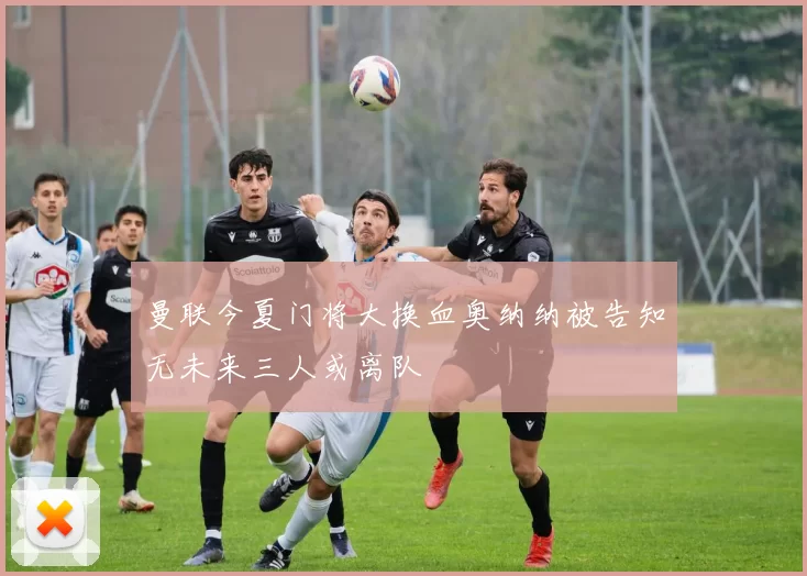 曼联今夏门将大换血奥纳纳被告知无未来三人或离队