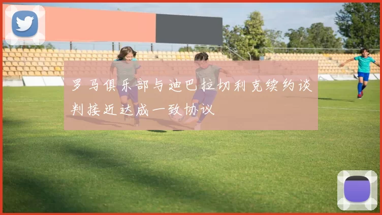 罗马俱乐部与迪巴拉切利克续约谈判接近达成一致协议