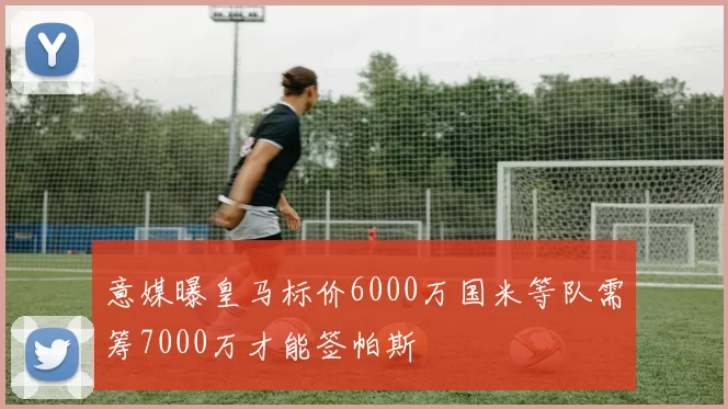 意媒曝皇马标价6000万国米等队需筹7000万才能签帕斯