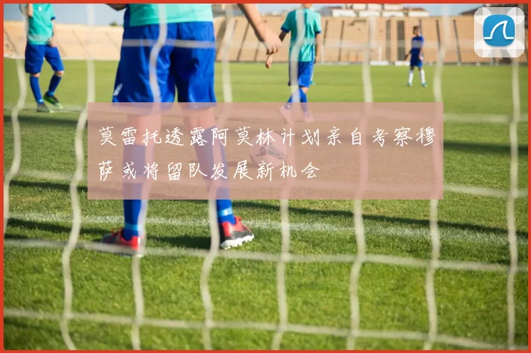 莫雷托透露阿莫林计划亲自考察穆萨或将留队发展新机会