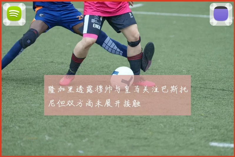 隆加里透露穆帅与皇马关注巴斯托尼但双方尚未展开接触