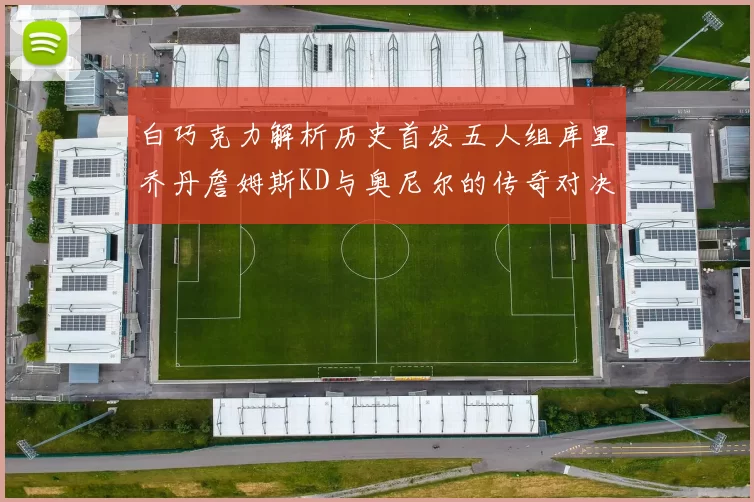 白巧克力解析历史首发五人组库里乔丹詹姆斯KD与奥尼尔的传奇对决与影响