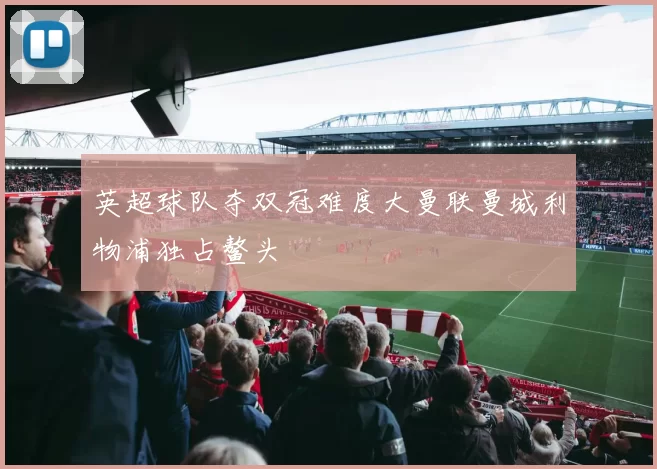 英超球队夺双冠难度大曼联曼城利物浦独占鳌头