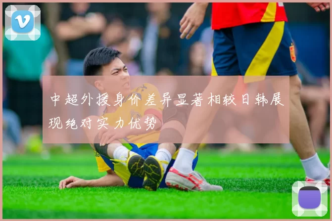 中超外援身价差异显著相较日韩展现绝对实力优势