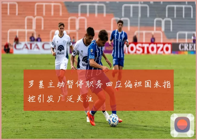 罗基主动暂停职务回应偏袒国米指控引发广泛关注