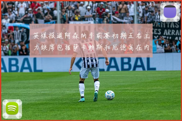 英媒报道阿森纳季前赛初期五名主力缺席包括萨卡赖斯和厄德高在内
