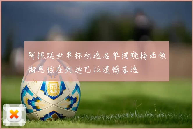 阿根廷世界杯初选名单揭晓梅西领衔恩佐在列迪巴拉遗憾落选