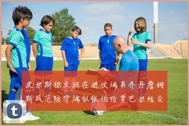 皮尔斯称文班在进攻端具乔丹詹姆斯风范防守端似张伯伦贾巴尔结合