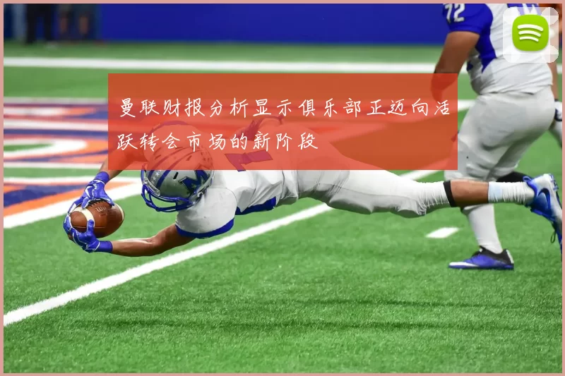 曼联财报分析显示俱乐部正迈向活跃转会市场的新阶段