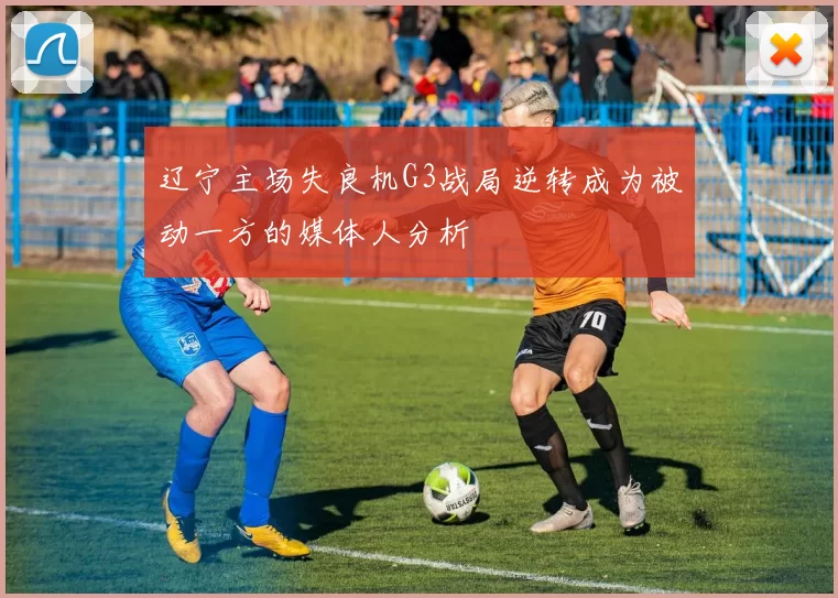 辽宁主场失良机G3战局逆转成为被动一方的媒体人分析