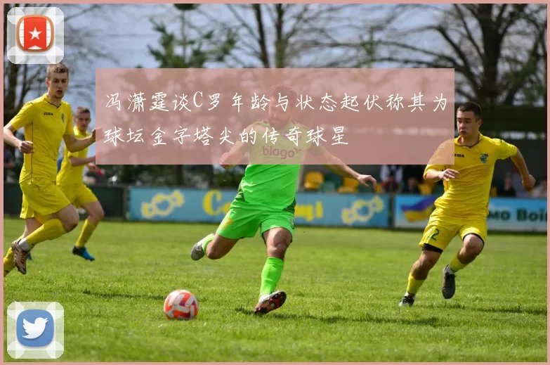 冯潇霆谈C罗年龄与状态起伏称其为球坛金字塔尖的传奇球星
