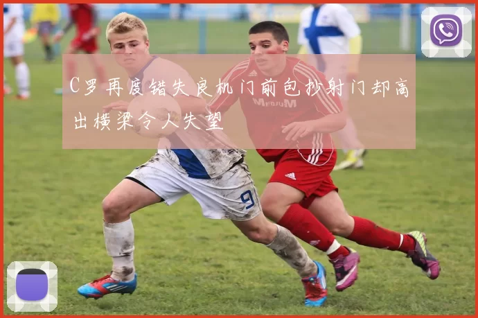 C罗再度错失良机门前包抄射门却高出横梁令人失望