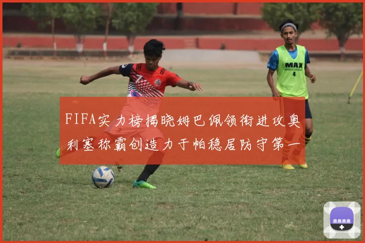 FIFA实力榜揭晓姆巴佩领衔进攻奥利塞称霸创造力于帕稳居防守第一