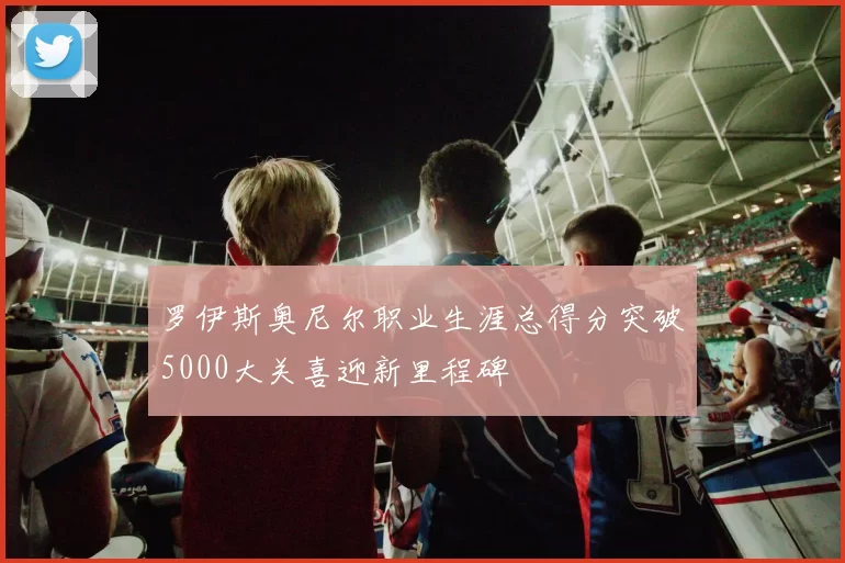 罗伊斯奥尼尔职业生涯总得分突破5000大关喜迎新里程碑