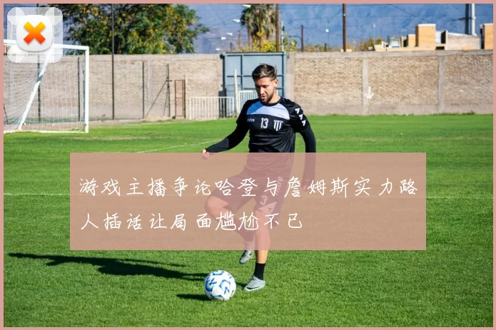 游戏主播争论哈登与詹姆斯实力路人插话让局面尴尬不已