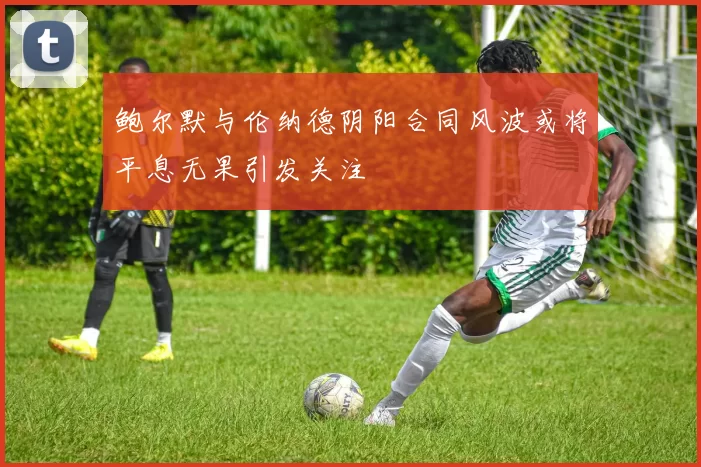 鲍尔默与伦纳德阴阳合同风波或将平息无果引发关注