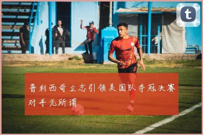 普利西奇立志引领美国队夺冠决赛对手无所谓