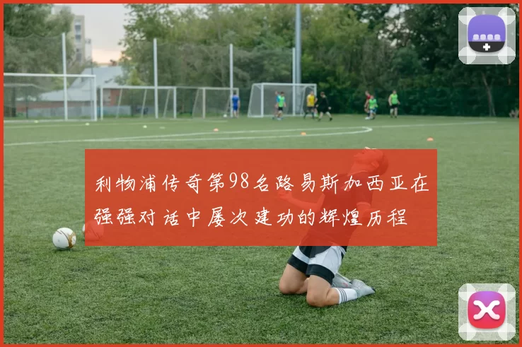 利物浦传奇第98名路易斯加西亚在强强对话中屡次建功的辉煌历程