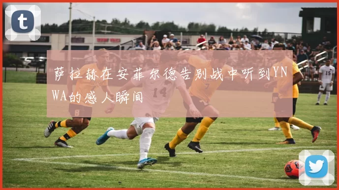 萨拉赫在安菲尔德告别战中听到YNWA的感人瞬间