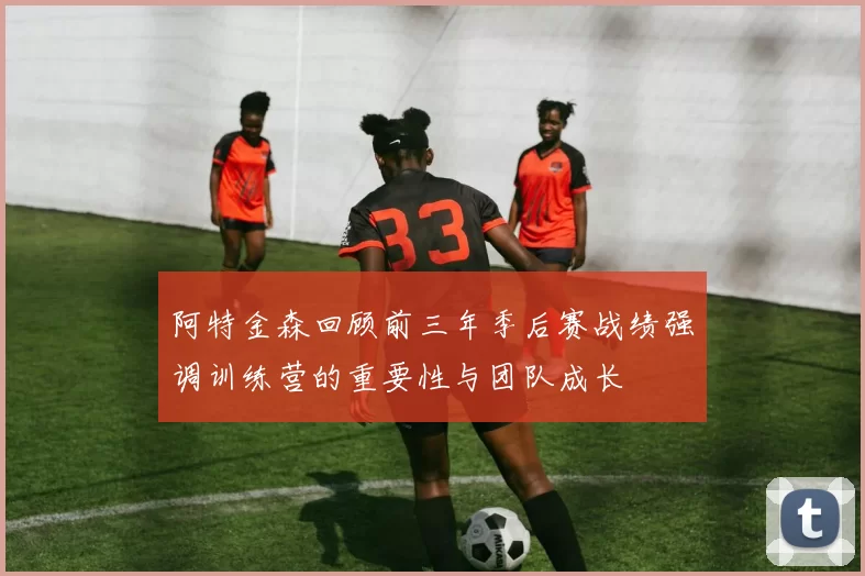 阿特金森回顾前三年季后赛战绩强调训练营的重要性与团队成长